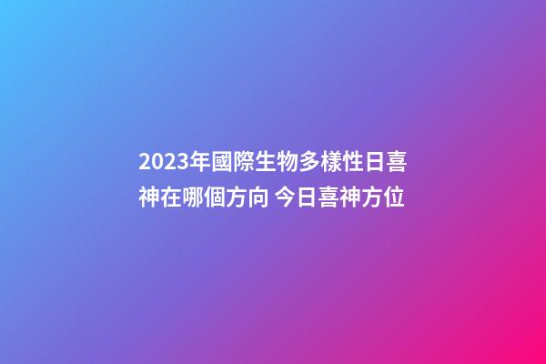 2023年國際生物多樣性日喜神在哪個方向 今日喜神方位